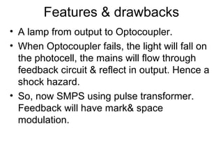 Features & drawbacks
• A lamp from output to Optocoupler.
• When Optocoupler fails, the light will fall on
  the photocell, the mains will flow through
  feedback circuit & reflect in output. Hence a
  shock hazard.
• So, now SMPS using pulse transformer.
  Feedback will have mark& space
  modulation.
 