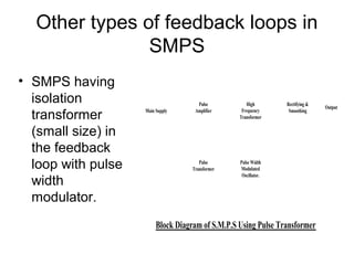 Other types of feedback loops in
               SMPS
• SMPS having
  isolation                           Pulse          High        Rectifying &
                                                                                Output
  transformer       Main Supply      Amplifier     Frequency
                                                  Transformer
                                                                  Smoothing



  (small size) in
  the feedback
  loop with pulse                      Pulse
                                    Transformer
                                                  Pulse Width
                                                  Modulated
                                                   Oscillator.
  width
  modulator.
                         Block Diagram of S.M.P.S Using Pulse Transformer
 