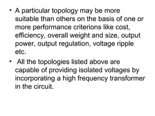 • A particular topology may be more
  suitable than others on the basis of one or
  more performance criterions like cost,
  efficiency, overall weight and size, output
  power, output regulation, voltage ripple
  etc.
• All the topologies listed above are
  capable of providing isolated voltages by
  incorporating a high frequency transformer
  in the circuit.
 