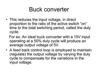 Buck converter
• This reduces the input voltage, in direct
  proportion to the ratio of the active switch “on”
  time to the total switching period, called the duty
  cycle.
  For ex: An ideal buck converter with a 10V input
  operating at a 50% duty cycle will produce an
  average output voltage of 5V.
• A feed back control loop is employed to maintain
  (regulate) the output voltage by varying the duty
  cycle to compensate for the variations in the
  input voltage.
 