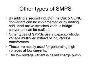 Other types of SMPS
• By adding a second inductor the Cuk & SEPIC
  converters can be implemented or by adding
  additional active switches various bridge
  converters can be realised.
• Other types of SMPSs use a capacitor-diode
  voltage multiplier instead of inductors &
  transformers.
• These are mostly used for generating high
  voltages at low currents.
• The low voltage variant is called charge pump.
 