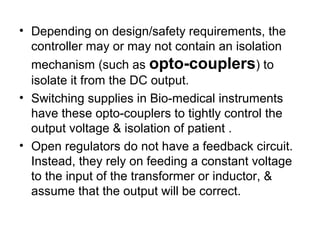 • Depending on design/safety requirements, the
  controller may or may not contain an isolation
  mechanism (such as opto-couplers) to
  isolate it from the DC output.
• Switching supplies in Bio-medical instruments
  have these opto-couplers to tightly control the
  output voltage & isolation of patient .
• Open regulators do not have a feedback circuit.
  Instead, they rely on feeding a constant voltage
  to the input of the transformer or inductor, &
  assume that the output will be correct.
 