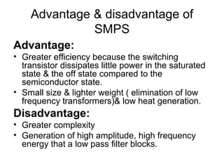 Advantage & disadvantage of
              SMPS
Advantage:
• Greater efficiency because the switching
  transistor dissipates little power in the saturated
  state & the off state compared to the
  semiconductor state.
• Small size & lighter weight ( elimination of low
  frequency transformers)& low heat generation.
Disadvantage:
• Greater complexity
• Generation of high amplitude, high frequency
  energy that a low pass filter blocks.
 