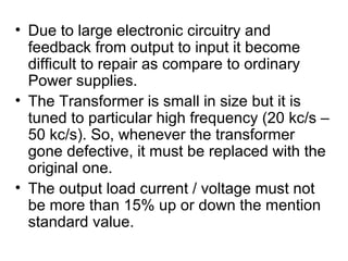 • Due to large electronic circuitry and
  feedback from output to input it become
  difficult to repair as compare to ordinary
  Power supplies.
• The Transformer is small in size but it is
  tuned to particular high frequency (20 kc/s –
  50 kc/s). So, whenever the transformer
  gone defective, it must be replaced with the
  original one.
• The output load current / voltage must not
  be more than 15% up or down the mention
  standard value.
 