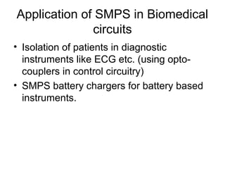 Application of SMPS in Biomedical
              circuits
• Isolation of patients in diagnostic
  instruments like ECG etc. (using opto-
  couplers in control circuitry)
• SMPS battery chargers for battery based
  instruments.
 