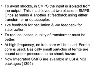 • To avoid shocks, in SMPS the input is isolated from
  the output. This is achieved at two places in SMPS.
  Once at mains & another at feedback using either
  transformer or optocoupler.
• +ve feedback for oscillation & -ve feedback for
  stabilization.
• To reduce losses, quality of transformer must be
  better.
• At high frequency, no iron core will be used. Ferrite
  core is used. Basically small particles of ferrite are
  bound under pressure, so no shock hazard.
• Now Integrated SMPS are available in LSI & MSI
  packages (1394)
 