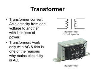 Transformer
• Transformer convert
  Ac electricity from one
  voltage to another
  with little loss of
  power.
• Transformers work
  only with AC & this is
  one of the reasons
  why mains electricity
  is AC.
 