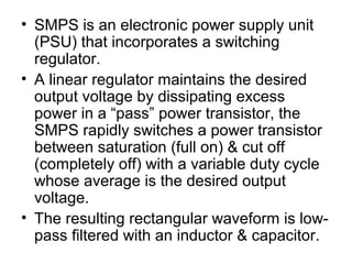 • SMPS is an electronic power supply unit
  (PSU) that incorporates a switching
  regulator.
• A linear regulator maintains the desired
  output voltage by dissipating excess
  power in a “pass” power transistor, the
  SMPS rapidly switches a power transistor
  between saturation (full on) & cut off
  (completely off) with a variable duty cycle
  whose average is the desired output
  voltage.
• The resulting rectangular waveform is low-
  pass filtered with an inductor & capacitor.
 