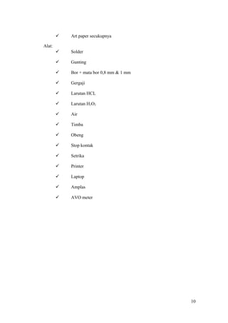 

Art paper secukupnya



Solder



Gunting



Bor + mata bor 0,8 mm & 1 mm



Gergaji



Larutan HCL



Larutan H2O2



Air



Timba



Obeng



Stop kontak



Setrika



Printer



Laptop



Amplas



AVO meter

Alat:

10

 