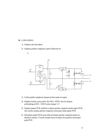 D. CARA KERJA
1) Siapkan alat dan bahan
2) Siapkan gambar rangkaian seperti dibawah ini:
a.

3) Cetak gambar rangkaian dengan printer pada art paper
4) Siapkan larutan yang terdiri dari HCL, H2O2, dan air dengan
perbandingan HCL : H2O2 sama dengan 1:2
5) Siapkan papan PCB, latekkan cetakan gambar rangkaian pada papan PCB,
lalu setrika sampai gambar rangkaian menempel pada papan PCB
6) Masukkan papan PCB yang telah tertempel gambar rangkaian pada air,
diamkan selama ±5 menit sampai kertas terlepas dan gambar menempel
pada PCB

11

 