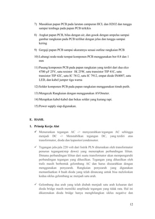7) Masukkan papan PCB pada larutan campuran HCL dan H2O2 dan tunggu
sampai tembaga pada papan PCB terkikis
8) Angkat papan PCB, bilas dengan air, dan gosok dengan ampelas sampai
gambar rangkaian pada PCB terlihat dengan jelas dan tunggu sampai
kering
9) Gergaji papan PCB sampai ukurannya sesuai outline rangkaian PCB
10) Lubangi node-node tempat komponen PCB menggunakan bor 0.8 dan 1
mm
11) Pasang komponen PCB pada papan rangkaian yang terdiri dari dua elco
4700 µF 25V, satu resistor 1K 25W, satu transistor TIP 41C, satu
transistor TIP 42C, satu IC 7812, satu IC 7912, empat diode IN4007, satu
LED, dan kabel jumper tiga warna
12) Solder komponen PCB pada papan rangkaian menggunakan timah putih.
13) Mengecek Rangkaian dengan menggunakan AVOmeter.
14) Merapikan kabel-kabel dan bekas solder yang kurang rapi.
15) Power supply siap digunakan.

E. HASIL
1. Prinsip Kerja Alat
 Menurunkan tegangan AC -> menyearahkan tegangan AC sehingga
menjadi DC -> Menstabilkan tegangan DC, yang terdiri atas
transformator, dioda dan kapasitor/condensator.
 Tegangan jala-jala 220 volt dari listrik PLN diturunkan oleh transformator
penurun tegangan(step down) yang menerapkan perbandingan lilitan.
Dimana perbandingan lilitan dari suatu transformator akan mempengaruhi
perbandingan tegangan yang dihasilkan. Tegangan yang dihasilkan oleh
trafo masih berbentuk gelombang AC dan harus disearahkan dengan
menggunakan penyearah. Rangkaian penyearah yang digunakan
memanfaatkan 4 buah dioda yang telah dirancang untuk bisa meloloskan
kedua siklus gelombang ac menjadi satu arah.
 Gelombang dua arah yang telah diubah menjadi satu arah keluaran dari
dioda bridge masih memiliki amplitude tegangan yang tidak rata. Hal ini
dikarenakan dioda bridge hanya menghilangkan siklus negative dan

12

 