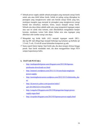  Sebuah power supply adalah sebuah perangkat yang memasok energi listrik
untuk satu atau lebih beban listrik. Istilah ini paling sering diterapkan ke
perangkat yang mengkonversi salah satu bentuk energi listrik yang lain,
meskipun mungkin juga merujuk ke perangkat yang mengkonversi energi
bentuk lain (misalnya, mekanis, kimia, surya) menjadi energi listrik.
Sebuah catu daya diatur adalah salah satu yang mengontrol tegangan output
atau saat ini untuk nilai tertentu, nilai dikendalikan mengadakan hampir
konstan, meskipun variasi baik dalam beban arus atau tegangan yang
diberikan oleh sumber energi catu daya.
 Mengubah teg bolak balik (AC) menjadi tegangan searah (DC)..
dan teg DC tadi dibagi-bagi menjadi beberapa teg keluaran yg berbeda spt
3.3volt, 5 volt, 12volt dll sesuai kebutuhan komponen yg ada.
 Sama seperti batere laptop. Saat listrik ada, dia akan mengisi dirinya hingga
penuh. Saat listrik mendadak mati, dia akan menggantikan fungsi PLN
sampai kapasitasnya habis.

6. DAFTAR PUSTAKA
-

http://mediapembelajaran-unm.blogspot.com/2013/06/laporanpembuatan-downloade-avr.html

-

http://imamst1.wordpress.com/2011/11/16/cara-kerja-rangkaianpower-supply/

-

http://morningbeeinvasion.wordpress.com/2012/10/13/elektronika_das
ar/

-

http://id.answers.yahoo.com/question/index?
qid=20130823221119AA24VBz

-

http://vongola-f.blogspot.com/2013/08/pengertian-fungsi-powersupply-tugas.html

-

http://rixspider.blogspot.com/2013/03/laporan-power-supply.html

16

 