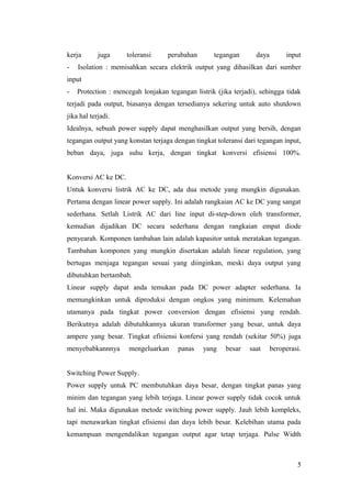 kerja
-

juga

toleransi

perubahan

tegangan

daya

input

Isolation : memisahkan secara elektrik output yang dihasilkan dari sumber

input
-

Protection : mencegah lonjakan tegangan listrik (jika terjadi), sehingga tidak

terjadi pada output, biasanya dengan tersedianya sekering untuk auto shutdown
jika hal terjadi.
Idealnya, sebuah power supply dapat menghasilkan output yang bersih, dengan
tegangan output yang konstan terjaga dengan tingkat toleransi dari tegangan input,
beban daya, juga suhu kerja, dengan tingkat konversi efisiensi 100%.
Konversi AC ke DC.
Untuk konversi listrik AC ke DC, ada dua metode yang mungkin digunakan.
Pertama dengan linear power supply. Ini adalah rangkaian AC ke DC yang sangat
sederhana. Setlah Listrik AC dari line input di-step-down oleh transformer,
kemudian dijadikan DC secara sederhana dengan rangkaian empat diode
penyearah. Komponen tambahan lain adalah kapasitor untuk meratakan tegangan.
Tambahan komponen yang mungkin disertakan adalah linear regulation, yang
bertugas menjaga tegangan sesuai yang diinginkan, meski daya output yang
dibutuhkan bertambah.
Linear supply dapat anda temukan pada DC power adapter sederhana. Ia
memungkinkan untuk diproduksi dengan ongkos yang minimum. Kelemahan
utamanya pada tingkat power conversion dengan efisiensi yang rendah.
Berikutnya adalah dibutuhkannya ukuran transformer yang besar, untuk daya
ampere yang besar. Tingkat efisiensi konfersi yang rendah (sekitar 50%) juga
menyebabkannnya

mengeluarkan

panas

yang

besar

saat

beroperasi.

Switching Power Supply.
Power supply untuk PC membutuhkan daya besar, dengan tingkat panas yang
minim dan tegangan yang lebih terjaga. Linear power supply tidak cocok untuk
hal ini. Maka digunakan metode switching power supply. Jauh lebih kompleks,
tapi menawarkan tingkat efisiensi dan daya lebih besar. Kelebihan utama pada
kemampuan mengendalikan tegangan output agar tetap terjaga. Pulse Width

5

 