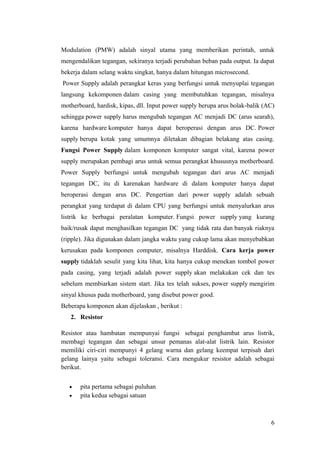 Modulation (PMW) adalah sinyal utama yang memberikan perintah, untuk
mengendalikan tegangan, sekiranya terjadi perubahan beban pada output. Ia dapat
bekerja dalam selang waktu singkat, hanya dalam hitungan microsecond.
Power Supply adalah perangkat keras yang berfungsi untuk menyuplai tegangan
langsung kekomponen dalam casing yang membutuhkan tegangan, misalnya
motherboard, hardisk, kipas, dll. Input power supply berupa arus bolak-balik (AC)
sehingga power supply harus mengubah tegangan AC menjadi DC (arus searah),
karena hardware komputer hanya dapat beroperasi dengan arus DC. Power
supply berupa kotak yang umumnya diletakan dibagian belakang atas casing.
Fungsi Power Supply dalam komponen komputer sangat vital, karena power
supply merupakan pembagi arus untuk semua perangkat khususnya motherboard.
Power Supply berfungsi untuk mengubah tegangan dari arus AC menjadi
tegangan DC, itu di karenakan hardware di dalam komputer hanya dapat
beroperasi dengan arus DC. Pengertian dari power supply adalah sebuah
perangkat yang terdapat di dalam CPU yang berfungsi untuk menyalurkan arus
listrik ke berbagai peralatan komputer. Fungsi power supply yang kurang
baik/rusak dapat menghasilkan tegangan DC yang tidak rata dan banyak riaknya
(ripple). Jika digunakan dalam jangka waktu yang cukup lama akan menyebabkan
kerusakan pada komponen computer, misalnya Harddisk. Cara kerja power
supply tidaklah sesulit yang kita lihat, kita hanya cukup menekan tombol power
pada casing, yang terjadi adalah power supply akan melakukan cek dan tes
sebelum membiarkan sistem start. Jika tes telah sukses, power supply mengirim
sinyal khusus pada motherboard, yang disebut power good.
Beberapa komponen akan dijelaskan , berikut :
2. Resistor
Resistor atau hambatan mempunyai fungsi sebagai penghambat arus listrik,
membagi tegangan dan sebagai unsur pemanas alat-alat listrik lain. Resistor
memiliki ciri-ciri mempunyi 4 gelang warna dan gelang keempat terpisah dari
gelang lainya yaitu sebagai toleransi. Cara mengukur resistor adalah sebagai
berikut.
•
•

pita pertama sebagai puluhan
pita kedua sebagai satuan

6

 