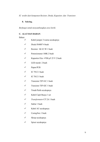 IC terdiri dari komponen Resistor, Dioda, Kapasitor, dan Transistor.
8. Sekring.
Berfungsi untuk menyambungkan arus listrik.
C. ALAT DAN BAHAN
Bahan:


Kabel jumper 3 warna secukupnya



Diode IN4007 4 buah



Resistor 1K 0.5 W 1 buah



Potensiometer 100K 2 buah



Kapasitor Elco 4700 µF 25 V 2 buah



LED merah 2 buah



Papan PCB



IC 7912 1 buah



IC 7812 1 buah



Transistor TIP 41C 1 buah



Transistor TIP 42C 1 buah



Timah Putih secukupnya



Kabel Capit Buaya 1 set



Transformator CT 2A 1 buah



Saklar 1 buah



Kabel AC secukupnya



Casing/box 1 buah



Skrup secukupnya



Spiser secukupnya

9

 