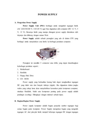 POWER SUPPLY 
A. Pengertian Power Supply 
Power Supply Unit (PSU) berfungsi untuk mengubah tegangan listrik 
(AC 220/230/240 V, 110/120 V) agar bisa digunakan oleh computer (DC 3,3 V, 5 
V, 12 V). Besarnya listrik yang mampu ditangani power supply ditentukan oleh 
dayanya dan dihitung dengan satuan Watt. 
Power Supply adalah sebuah perangkat yang ada di dalam CPU yang 
berfungsi untuk menyalurkan arus listrik ke berbagai peralatan computer. 
Perangkat ini memiliki 5 connector atau lebih, yang dapat disambungkan 
keberbagai peralatan seperti : 
1. Motherboard 
2. Harddisk 
3. Floppy Disk Drive 
4. CD – ROM 
Power supply yang berkualitas kurang baik dapat menghasilkan tegangan 
DC yang tidak rata dan banyak riaknya (ripple). Jika digunakan dalam jangka 
waktu yang cukup lama akan menyebabkan kerusakan pada komponen computer, 
misalnya Harddisk. Salah satu komponen penting pada power supply adalah 
pendingin (cooling). Dilengkapi dengan minimal sebuah kipas. 
B. Bagian-Bagian Power Supply 
Power supply komputer adalah bagian penyedia sumber tegangan bagi 
semua bagian pada komputer. Power Supply merupakan bagian yang mengolah 
tegangan AC dari jala-jala listrik menjadi beberapa tegangan DC dengan tegangan 
 