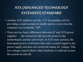 ATX (ADVANCED TECHNOLOGY 
EXTENDED) STANDARD 
• Another ATX addition was the +5 V sb (standby) rail for 
providing a small amount of standby power, even when the 
computer was nominally "off". 
• There are two basic differences between AT and ATX power 
supplies: the connectors that provide power to the 
motherboard, and the soft switch. In ATX-style systems, the 
front-panel power switch provides only a control signal to the 
power supply and does not switch the mains AC voltage. This 
low-voltage control allows other hardware or software to turn 
the system on and off. 
 