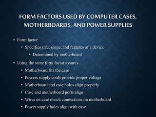 FORM FACTORS USED BY COMPUTER CASES, 
MOTHERBOARDS, AND POWER SUPPLIES 
• Form factor 
• Specifies size, shape, and features of a device 
• Determined by motherboard 
• Using the same form factor assures 
• Motherboard fits the case 
• Powers supply cords provide proper voltage 
• Motherboard and case holes align properly 
• Case and motherboard ports align 
• Wires on case match connections on motherboard 
• Power supply holes align with case 
 