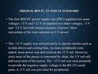 ORIGINAL IBM PC, XT AND AT STANDARD 
• The first IBM PC power supply unit (PSU) supplied two main 
voltages: +5 V and +12 V. It supplied two other voltages, −5 V 
and −12 V, but with limited amounts of power. Most 
microchips of the time operated on 5 V power. 
• The +12 V supply was used primarily to operate motors such as 
in disk drives and cooling fans. As more peripherals were 
added, more power was delivered on the 12 V rail. However, 
since most of the power is consumed by chips, the 5 V rail still 
delivered most of the power. The −12 V rail was used primarily 
to provide the negative supply voltage to the RS-232 serial 
ports. A -5 V rail was provided for peripherals. 
 