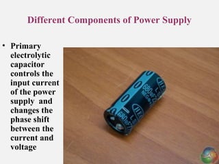 Different Components of Power Supply
• Primary
electrolytic
capacitor
controls the
input current
of the power
supply and
changes the
phase shift
between the
current and
voltage
 