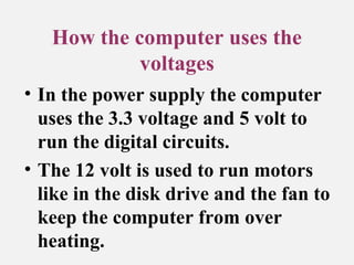 How the computer uses the
voltages
• In the power supply the computer
uses the 3.3 voltage and 5 volt to
run the digital circuits.
• The 12 volt is used to run motors
like in the disk drive and the fan to
keep the computer from over
heating.
 