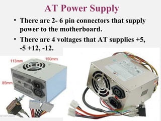 AT Power Supply
• There are 2- 6 pin connectors that supply
power to the motherboard.
• There are 4 voltages that AT supplies +5,
-5 +12, -12.
 