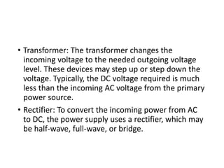 • Transformer: The transformer changes the
incoming voltage to the needed outgoing voltage
level. These devices may step up or step down the
voltage. Typically, the DC voltage required is much
less than the incoming AC voltage from the primary
power source.
• Rectifier: To convert the incoming power from AC
to DC, the power supply uses a rectifier, which may
be half-wave, full-wave, or bridge.
 