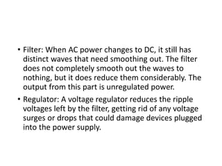 • Filter: When AC power changes to DC, it still has
distinct waves that need smoothing out. The filter
does not completely smooth out the waves to
nothing, but it does reduce them considerably. The
output from this part is unregulated power.
• Regulator: A voltage regulator reduces the ripple
voltages left by the filter, getting rid of any voltage
surges or drops that could damage devices plugged
into the power supply.
 