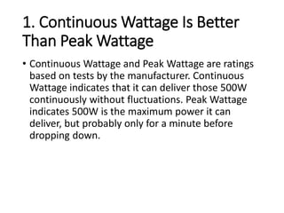 1. Continuous Wattage Is Better
Than Peak Wattage
• Continuous Wattage and Peak Wattage are ratings
based on tests by the manufacturer. Continuous
Wattage indicates that it can deliver those 500W
continuously without fluctuations. Peak Wattage
indicates 500W is the maximum power it can
deliver, but probably only for a minute before
dropping down.
 