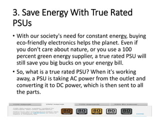 3. Save Energy With True Rated
PSUs
• With our society's need for constant energy, buying
eco-friendly electronics helps the planet. Even if
you don't care about nature, or you use a 100
percent green energy supplier, a true rated PSU will
still save you big bucks on your energy bill.
• So, what is a true rated PSU? When it's working
away, a PSU is taking AC power from the outlet and
converting it to DC power, which is then sent to all
the parts.
 
