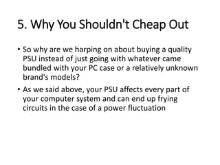 5. Why You Shouldn't Cheap Out
• So why are we harping on about buying a quality
PSU instead of just going with whatever came
bundled with your PC case or a relatively unknown
brand's models?
• As we said above, your PSU affects every part of
your computer system and can end up frying
circuits in the case of a power fluctuation
 