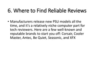 6. Where to Find Reliable Reviews
• Manufacturers release new PSU models all the
time, and it's a relatively niche computer part for
tech reviewers. Here are a few well-known and
reputable brands to start you off: Corsair, Cooler
Master, Antec, Be Quiet, Seasonic, and XFX
 