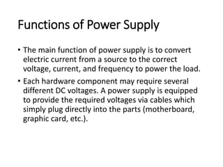 Functions of Power Supply
• The main function of power supply is to convert
electric current from a source to the correct
voltage, current, and frequency to power the load.
• Each hardware component may require several
different DC voltages. A power supply is equipped
to provide the required voltages via cables which
simply plug directly into the parts (motherboard,
graphic card, etc.).
 