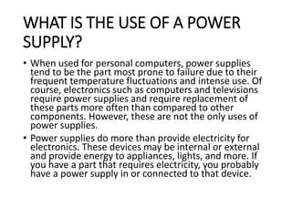 WHAT IS THE USE OF A POWER
SUPPLY?
• When used for personal computers, power supplies
tend to be the part most prone to failure due to their
frequent temperature fluctuations and intense use. Of
course, electronics such as computers and televisions
require power supplies and require replacement of
these parts more often than compared to other
components. However, these are not the only uses of
power supplies.
• Power supplies do more than provide electricity for
electronics. These devices may be internal or external
and provide energy to appliances, lights, and more. If
you have a part that requires electricity, you probably
have a power supply in or connected to that device.
 