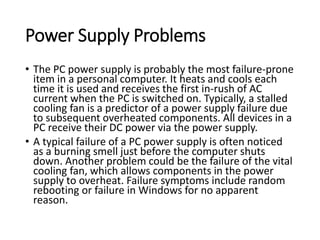 Power Supply Problems
• The PC power supply is probably the most failure-prone
item in a personal computer. It heats and cools each
time it is used and receives the first in-rush of AC
current when the PC is switched on. Typically, a stalled
cooling fan is a predictor of a power supply failure due
to subsequent overheated components. All devices in a
PC receive their DC power via the power supply.
• A typical failure of a PC power supply is often noticed
as a burning smell just before the computer shuts
down. Another problem could be the failure of the vital
cooling fan, which allows components in the power
supply to overheat. Failure symptoms include random
rebooting or failure in Windows for no apparent
reason.
 