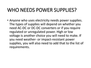 WHO NEEDS POWER SUPPLIES?
• Anyone who uses electricity needs power supplies.
The types of supplies will depend on whether you
need AC-DC or DC-DC converters or if you require
regulated or unregulated power. High or low
voltage is another choice you will need to make. If
you need weather- or impact-resistant power
supplies, you will also need to add that to the list of
requirements.
 