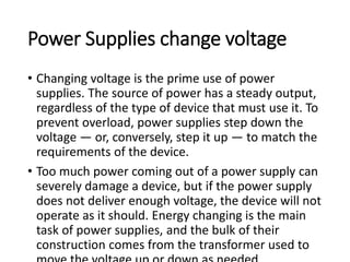 Power Supplies change voltage
• Changing voltage is the prime use of power
supplies. The source of power has a steady output,
regardless of the type of device that must use it. To
prevent overload, power supplies step down the
voltage — or, conversely, step it up — to match the
requirements of the device.
• Too much power coming out of a power supply can
severely damage a device, but if the power supply
does not deliver enough voltage, the device will not
operate as it should. Energy changing is the main
task of power supplies, and the bulk of their
construction comes from the transformer used to
 