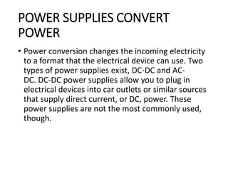 POWER SUPPLIES CONVERT
POWER
• Power conversion changes the incoming electricity
to a format that the electrical device can use. Two
types of power supplies exist, DC-DC and AC-
DC. DC-DC power supplies allow you to plug in
electrical devices into car outlets or similar sources
that supply direct current, or DC, power. These
power supplies are not the most commonly used,
though.
 