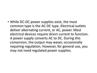 • While DC-DC power supplies exist, the most
common type is the AC-DC type. Electrical outlets
deliver alternating current, or AC, power. Most
electrical devices require direct current to function.
A power supply converts AC to DC. During this
conversion, the output may waver, occasionally
requiring regulation. However, for general use, you
may not need regulated power supplies.
 