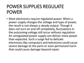 POWER SUPPLIES REGULATE
POWER
• Most electronics require regulated power. When a
power supply changes the voltage and type of power,
the result is not always a steady output. Though it
does not turn on and off completely, fluctuations in
the outcoming voltage still occur without regulation.
An unregulated power supply can deliver more power
than expected. Such a surge fed to delicate
electronics like computers and televisions could cause
severe damage to the parts or even permanent harm
that could cause damage beyond repair.
 