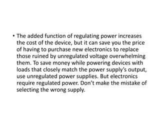 • The added function of regulating power increases
the cost of the device, but it can save you the price
of having to purchase new electronics to replace
those ruined by unregulated voltage overwhelming
them. To save money while powering devices with
loads that closely match the power supply’s output,
use unregulated power supplies. But electronics
require regulated power. Don’t make the mistake of
selecting the wrong supply.
 