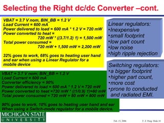F. Z. Peng: Slide 10
Feb. 15, 2006
Selecting the Right dc/dc Converter –cont.
VBAT = 3.7 V nom, BIN_BB = 1.2 V
Load Current = 600 mA
Power delivered to load = 600 mA * 1.2 V = 720 mW
Power converted to heat =
720 mW * ((3.7/1.2) 1) = 1,500 mW
Total power consumed =
720 mW + 1,500 mW = 2,200 mW
32% goes to work, 68% goes to heating user hand
and ear when using a Linear Regulator for a
mobile device
VBAT = 3.7 V nom; BIN_BB = 1.2 V
Load Current = 600 mA
Converter efficiency = 90%
Power delivered to load = 600 mA * 1.2 V = 720 mW
Power converted to heat =720 mW * ((1/0.9) 1)=80 mW
Total power consumed = 720 mW + 80 mW = 800 mW
90% goes to work, 10% goes to heating user hand and ear
When using a Switch-mode regulator for a mobile device.
Linear regulators:
•Inexpensive
•small footprint
•low part count
•low noise
•high ripple rejection
Switching regulators:
•a bigger footprint
•higher part count,
•more cost
•prone to conducted
and radiated EMI.
 