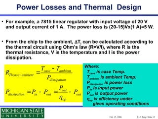 F. Z. Peng: Slide 12
Feb. 15, 2006
Power Losses and Thermal Design
• For example, a 7815 linear regulator with input voltage of 20 V
and output current of 1 A. The power loss is (20-15)Vx(1 A)=5 W.
• From the chip to the ambient, Ti can be calculated according to
the thermal circuit using Ohm’s law (R=V/I), where R is the
thermal resistance, V is the temperature and I is the power
dissipation.
case ambient
Thcase ambient
dissipation
out
dissipation in out out
op
T T
R
P
P
P P P P




   
Where:
Tcase is case Temp.
Tambient is ambient Temp.
Pdissipation is power loss
Pin is input power
Pout is output power
op is efficiency under
given operating conditions
 
