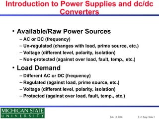 F. Z. Peng: Slide 3
Feb. 15, 2006
Introduction to Power Supplies and dc/dc
Converters
• Available/Raw Power Sources
– AC or DC (frequency)
– Un-regulated (changes with load, prime source, etc.)
– Voltage (different level, polarity, isolation)
– Non-protected (against over load, fault, temp., etc.)
• Load Demand
– Different AC or DC (frequency)
– Regulated (against load, prime source, etc.)
– Voltage (different level, polarity, isolation)
– Protected (against over load, fault, temp., etc.)
 