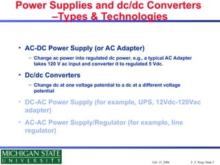 F. Z. Peng: Slide 5
Feb. 15, 2006
Power Supplies and dc/dc Converters
–Types & Technologies
• AC-DC Power Supply (or AC Adapter)
– Change ac power into regulated dc power, e.g., a typical AC Adapter
takes 120 V ac input and converter it to regulated 5 Vdc.
• Dc/dc Converters
– Change dc at one voltage potential to a dc at a different voltage
potential
• DC-AC Power Supply (for example, UPS, 12Vdc-120Vac
adapter)
• AC-AC Power Supply/Regulator (for example, line
regulator)
 