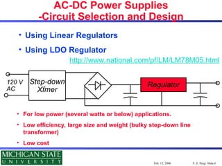 F. Z. Peng: Slide 6
Feb. 15, 2006
AC-DC Power Supplies
-Circuit Selection and Design
• Using Linear Regulators
• Using LDO Regulator
http://www.national.com/pf/LM/LM78M05.html
Step-down
Xfmer
Regulator
120 V
AC
• For low power (several watts or below) applications.
• Low efficiency, large size and weight (bulky step-down line
transformer)
• Low cost
 