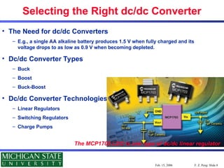 F. Z. Peng: Slide 8
Feb. 15, 2006
Selecting the Right dc/dc Converter
• The Need for dc/dc Converters
– E.g., a single AA alkaline battery produces 1.5 V when fully charged and its
voltage drops to as low as 0.9 V when becoming depleted.
• Dc/dc Converter Types
– Buck
– Boost
– Buck-Boost
• Dc/dc Converter Technologies
– Linear Regulators
– Switching Regulators
– Charge Pumps
The MCP1703 LDO is one type of dc/dc linear regulator
 