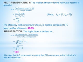 RECTIFIER EFFICIENCY: The rectifier efficiency for the half-wave rectifier is
given by
η =
𝑃𝑑.𝑐.(𝑜𝑢𝑡𝑝𝑢𝑡 𝑝𝑜𝑤𝑒𝑟)×100
𝑃𝑎.𝑐.(𝑖𝑛𝑝𝑢𝑡 𝑝𝑜𝑤𝑒𝑟)
=
𝐼𝑑.𝑐.
2𝑅𝐿×100
𝐼𝑎.𝑐.
2(𝑅𝐿+𝑟𝑝)
(Since, Idc =
𝐼𝑂
𝜋
, Iac =
𝐼𝑂
2
)
=
40.5
1+
𝑟𝑝
𝑅𝐿
The efficiency will be maximum when rp is neglible compared to RL.
Max. rectifier efficiency= 40.6%
RIPPLE FACTOR: The ripple factor is defined as
𝑟 =
𝑟.𝑚.𝑠. 𝑣𝑎𝑙𝑢𝑒 𝑜𝑓 𝑎.𝑐. 𝑐𝑜𝑚𝑝𝑜𝑛𝑒𝑛𝑡
𝑣𝑎𝑙𝑢𝑒 𝑜𝑓 𝑑.𝑐.𝑐𝑜𝑚𝑝𝑜𝑛𝑒𝑛𝑡
=
𝐼𝑟𝑚𝑠
𝐼𝑑𝑐
2
− 1
=
𝜋2
4
− 1
=1.21
It is clear that AC component exceeds the DC component in the output of a
half wave rectifier.
 