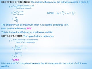 RECTIFIER EFFICIENCY: The rectifier efficiency for the full-wave rectifier is given by
η =
𝑃𝑑.𝑐.(𝑜𝑢𝑡𝑝𝑢𝑡 𝑝𝑜𝑤𝑒𝑟)×100
𝑃𝑎.𝑐.(𝑖𝑛𝑝𝑢𝑡 𝑝𝑜𝑤𝑒𝑟)
=
𝐼𝑑.𝑐.
2
𝑅𝐿×100
𝐼𝑎.𝑐.
2
(𝑅𝐿+𝑟𝑝)
(Since, Idc =
2𝐼𝑂
𝜋
, Iac =
𝐼𝑂
2
)
=
81
1+
𝑟𝑝
𝑅𝐿
The efficiency will be maximum when rp is neglible compared to RL.
Max. rectifier efficiency= 81%
This is double the efficiency of a half-wave rectifier.
RIPPLE FACTOR: The ripple factor is defined as
𝑟 =
𝑟.𝑚.𝑠. 𝑣𝑎𝑙𝑢𝑒 𝑜𝑓 𝑎.𝑐. 𝑐𝑜𝑚𝑝𝑜𝑛𝑒𝑛𝑡
𝑣𝑎𝑙𝑢𝑒 𝑜𝑓 𝑑.𝑐.𝑐𝑜𝑚𝑝𝑜𝑛𝑒𝑛𝑡
=
𝐼𝑟𝑚𝑠
𝐼𝑑𝑐
2
− 1
=
𝜋2
8
− 1
=0.482
It is clear that DC component exceeds the AC component in the output of a full wave
rectifier.
 