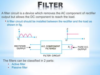 A filter circuit is a device which removes the AC component of rectifier
output but allows the DC component to reach the load.
• A filter circuit should be installed between the rectifier and the load as
shown in fig.
The filters can be classified in 2 parts:
• Active filter
• Passive filter
 